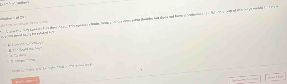 Exam Instructions
uestion 1 of 20 :
l. A new monkey species has developed. This species climbs trees and has opposable thumbs but does not have a prehensile tail. Which group of monkeys would this new
elect the best answer for the question.
species most likely be related to?
A. New World monkeys
B. Old World monkeys
C. Tarsiers
D. Strepsirrhines
Mark for review (Will be highlighted on the review page)
Next Question >>
Review My Answers Save & Exit