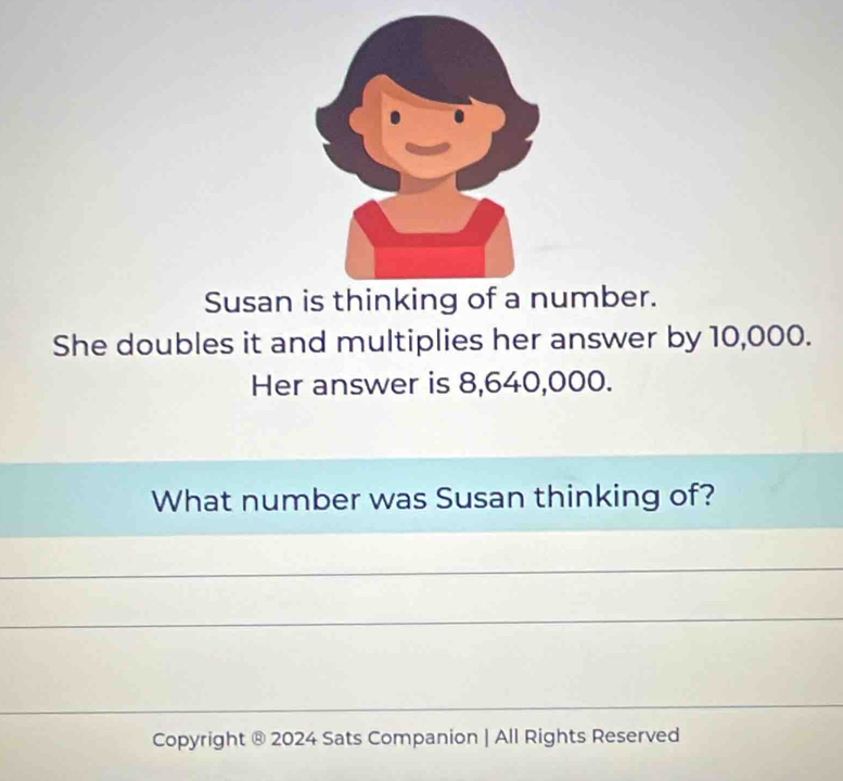 Susan is thinking of a number. 
She doubles it and multiplies her answer by 10,000. 
Her answer is 8,640,000. 
What number was Susan thinking of? 
Copyright ® 2024 Sats Companion | All Rights Reserved