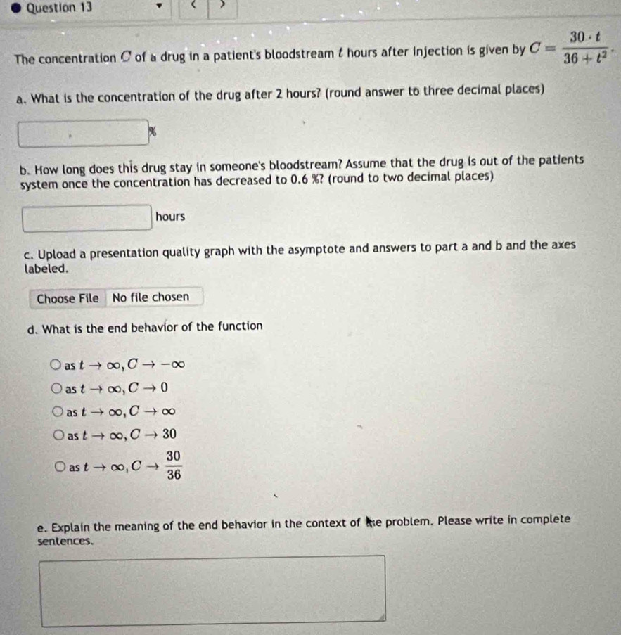 The concentration C of a drug in a patient's bloodstream t hours after injection is given by C= 30· t/36+t^2 . 
a. What is the concentration of the drug after 2 hours? (round answer to three decimal places)
%
b. How long does this drug stay in someone's bloodstream? Assume that the drug is out of the patients 
system once the concentration has decreased to 0.6 %? (round to two decimal places) 
|
|hour c 
c. Upload a presentation quality graph with the asymptote and answers to part a and b and the axes 
labeled. 
Choose File No file chosen 
d. What is the end behavior of the function 
as tto ∈fty , Cto -∈fty
as tto ∈fty , Cto 0
as tto ∈fty , Cto ∈fty
astto ∈fty , Cto 30
astto ∈fty , Cto  30/36 
e. Explain the meaning of the end behavior in the context of te problem. Please write in complete 
sentences.