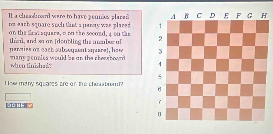 If a chessboard were to have pennies placed 
on each square such that 1 penny was placed . 
on the first square, 2 on the second, 4 on the 
third, and so on (doubling the number of 
pennies on each subsequent square), how 
many pennies would be on the chessboard 
when finished? 
How many squares are on the chessboard? 
DONE