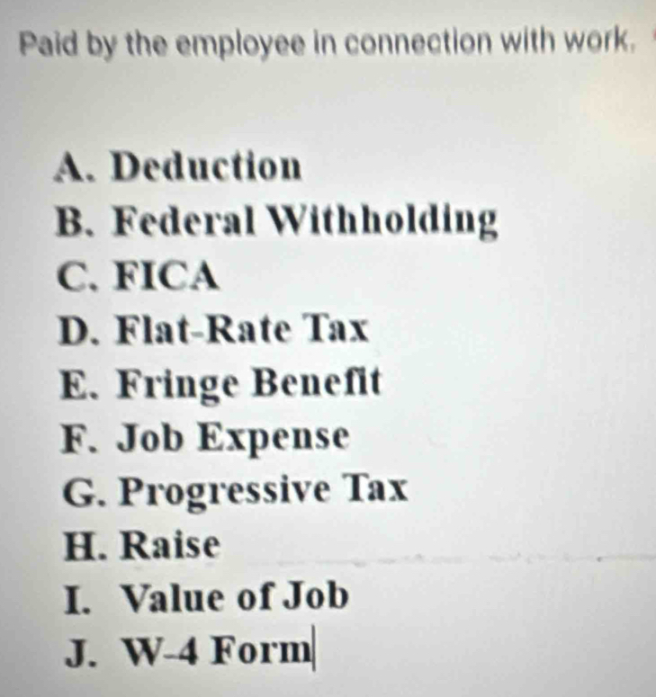 Paid by the employee in connection with work. 
A. Deduction 
B. Federal Withholding 
C. FICA 
D. Flat-Rate Tax 
E. Fringe Benefit 
F. Job Expense 
G. Progressive Tax 
H. Raise 
I. Value of Job 
J. W-4 Form