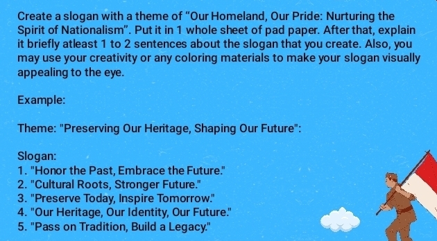 Create a slogan with a theme of “Our Homeland, Our Pride: Nurturing the 
Spirit of Nationalism'. Put it in 1 whole sheet of pad paper. After that, explain 
it briefly atleast 1 to 2 sentences about the slogan that you create. Also, you 
may use your creativity or any coloring materials to make your slogan visually 
appealing to the eye. 
Example: 
Theme: "Preserving Our Heritage, Shaping Our Future": 
Slogan: 
1. "Honor the Past, Embrace the Future." 
2. "Cultural Roots, Stronger Future." 
3. "Preserve Today, Inspire Tomorrow." 
4. "Our Heritage, Our Identity, Our Future." 
5. "Pass on Tradition, Build a Legacy."