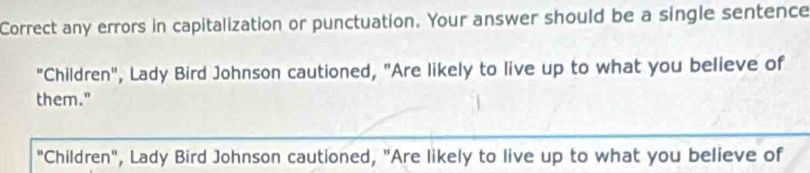 Correct any errors in capitalization or punctuation. Your answer should be a single sentence 
"Children", Lady Bird Johnson cautioned, "Are likely to live up to what you believe of 
them." 
"Children", Lady Bird Johnson cautioned, "Are likely to live up to what you believe of