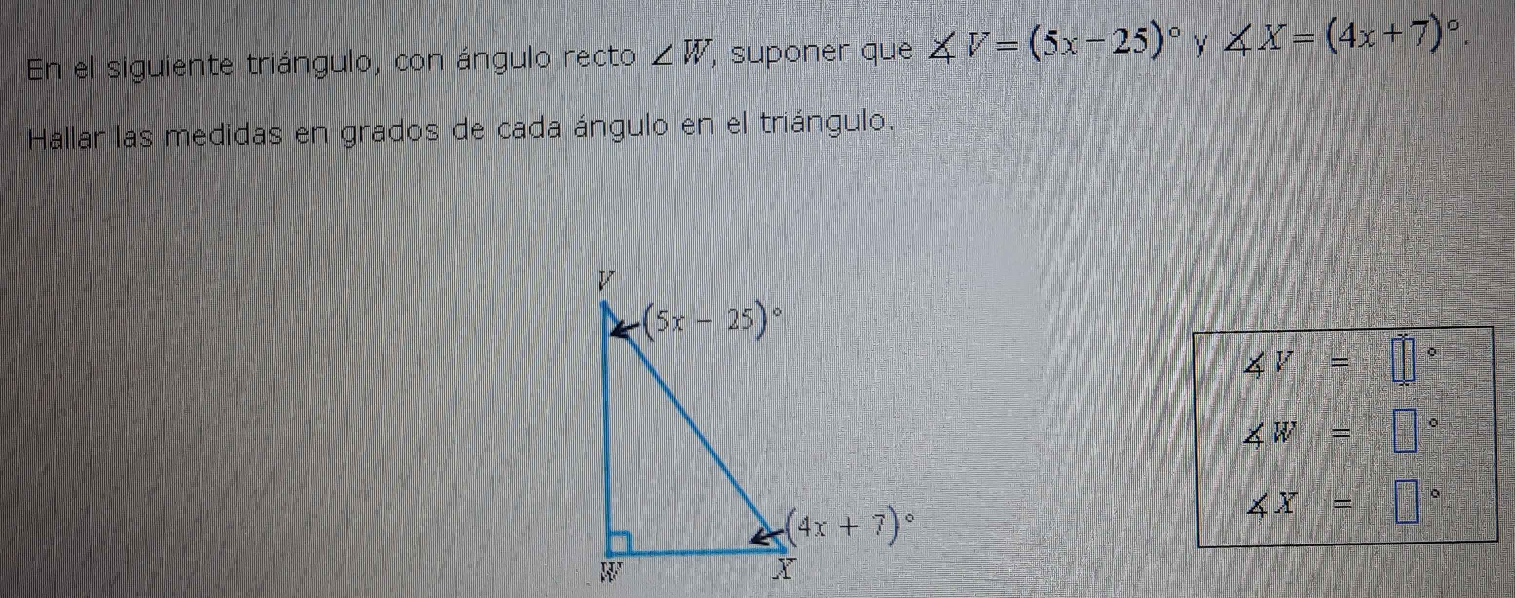 En el siguiente triángulo, con ángulo recto ∠ W , suponer que ∠ V=(5x-25)^circ  y ∠ X=(4x+7)^circ .
Hallar las medidas en grados de cada ángulo en el triángulo.
∠ V=□°
∠ W=□°
∠ X=□°