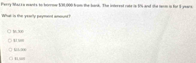 Perry Mazza wants to borrow $30,000 from the bank. The interest rate is 5% and the term is for 5 years.
What is the yearly payment amount?
$6,300
$7,500
$15,000
$1.600