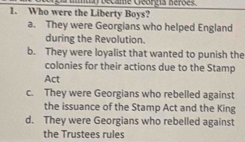 became Georgia herões.
1. Who were the Liberty Boys?
a. They were Georgians who helped England
during the Revolution.
b. They were loyalist that wanted to punish the
colonies for their actions due to the Stamp
Act
c. They were Georgians who rebelled against
the issuance of the Stamp Act and the King
d. They were Georgians who rebelled against
the Trustees rules