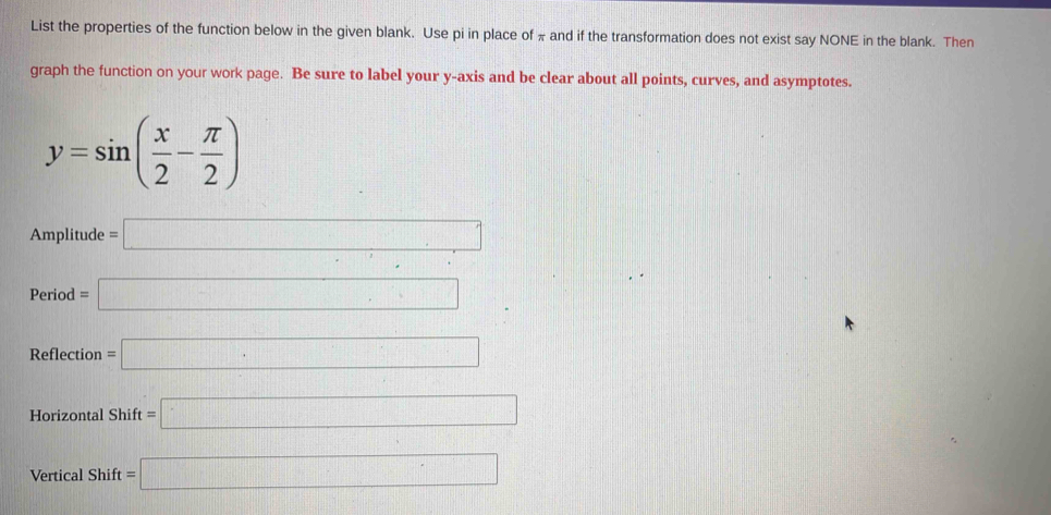 List the properties of the function below in the given blank. Use pi in place of π and if the transformation does not exist say NONE in the blank. Then 
graph the function on your work page. Be sure to label your y-axis and be clear about all points, curves, and asymptotes.
y=sin ( x/2 - π /2 )
Amplitude □  =□
P_c riod =□
Reflection =□
Horizontal Shift =□
Vertical Shift =□