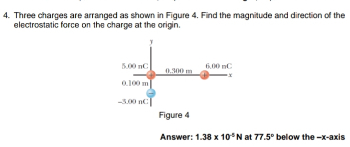 Three charges are arranged as shown in Figure 4. Find the magnitude and direction of the 
electrostatic force on the charge at the origin. 
Answer: 1.38* 10^(-5)N at 77.5° below the -x-axis