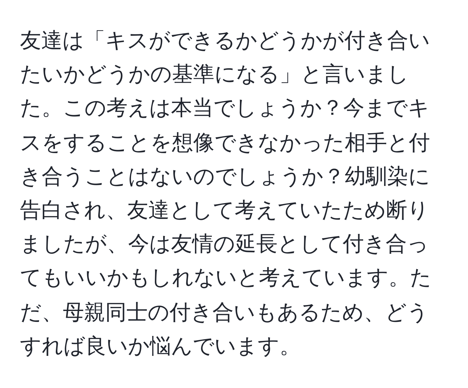 友達は「キスができるかどうかが付き合いたいかどうかの基準になる」と言いました。この考えは本当でしょうか？今までキスをすることを想像できなかった相手と付き合うことはないのでしょうか？幼馴染に告白され、友達として考えていたため断りましたが、今は友情の延長として付き合ってもいいかもしれないと考えています。ただ、母親同士の付き合いもあるため、どうすれば良いか悩んでいます。