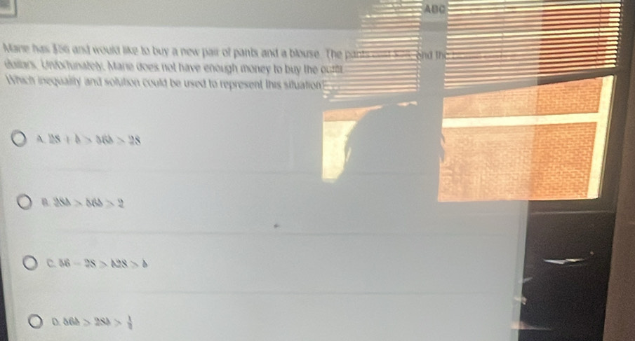 ABC
Mare has 356 and would like to buy a new pair of pants and a blouse. The pants cost kem, and the
dollars. Unfortunately. Marie does not have enough money to buy the out
Which inequality and solution could be used to represent this situation
A. 28+b>36b>28
B 288>566>2
C. 56-28>A28>b
△ 6b>2Sb> 1/2 