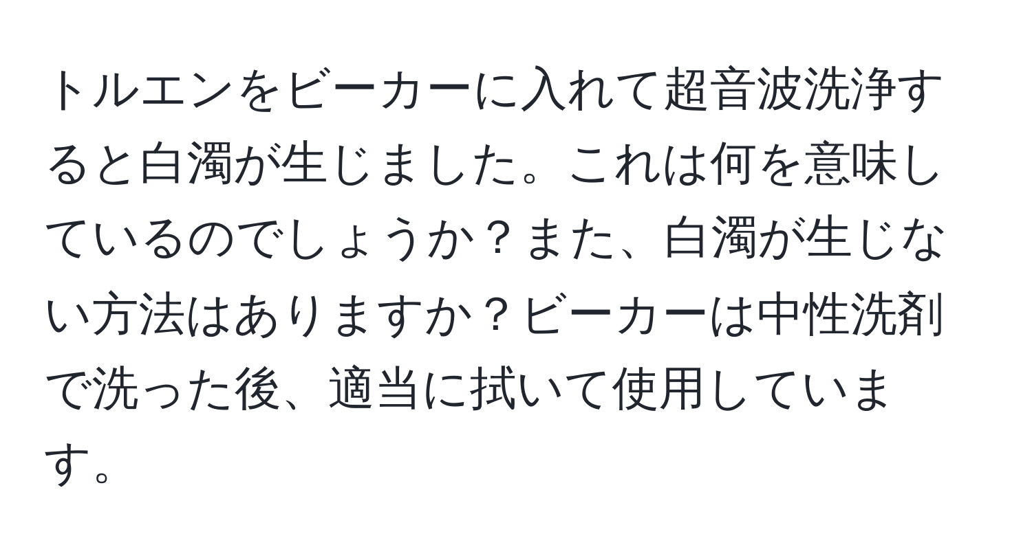 トルエンをビーカーに入れて超音波洗浄すると白濁が生じました。これは何を意味しているのでしょうか？また、白濁が生じない方法はありますか？ビーカーは中性洗剤で洗った後、適当に拭いて使用しています。