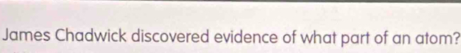 James Chadwick discovered evidence of what part of an atom?