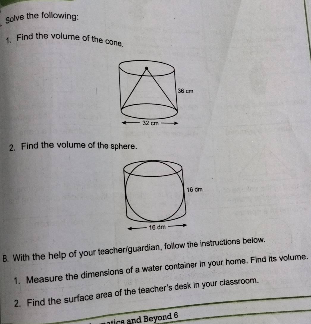 Solve the following: 
1. Find the volume of the cone. 
2. Find the volume of the sphere. 
B. With the help of your teacher/guardian, follow the instructions below. 
1. Measure the dimensions of a water container in your home. Find its volume. 
2. Find the surface area of the teacher's desk in your classroom. 
tic s nd Beyond 6