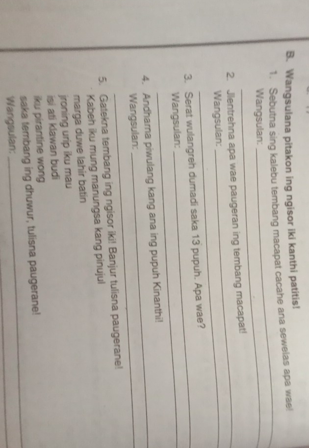 Wangsulana pitakon ing ngisor iki kanthi patitis! 
1. Sebutna sing kalebu tembang macapat cacahe ana sewelas apa wae! 
Wangsulan: 
_ 
2. Jlentrehna apa wae paugeran ing tembang macapat! 
Wangsulan: 
_ 
_ 
3. Serat wulangreh dumadi saka 13 pupuh. Apa wae? 
Wangsulan: 
_ 
4. Andharna piwulang kang ana ing pupuh Kinanthi! 
Wangsulan: 
5. Gatekna tembang ing ngisor iki! Banjur tulisna paugerane! 
Kabeh iku mung manungsa kang pinujul 
marga duwe lahir batin 
jroning urip iku mau 
isi ati klawan budi 
iku pirantine wong 
saka tembang ing dhuwur, tulisna paugerane! 
Wangsulan: 
_ 
_