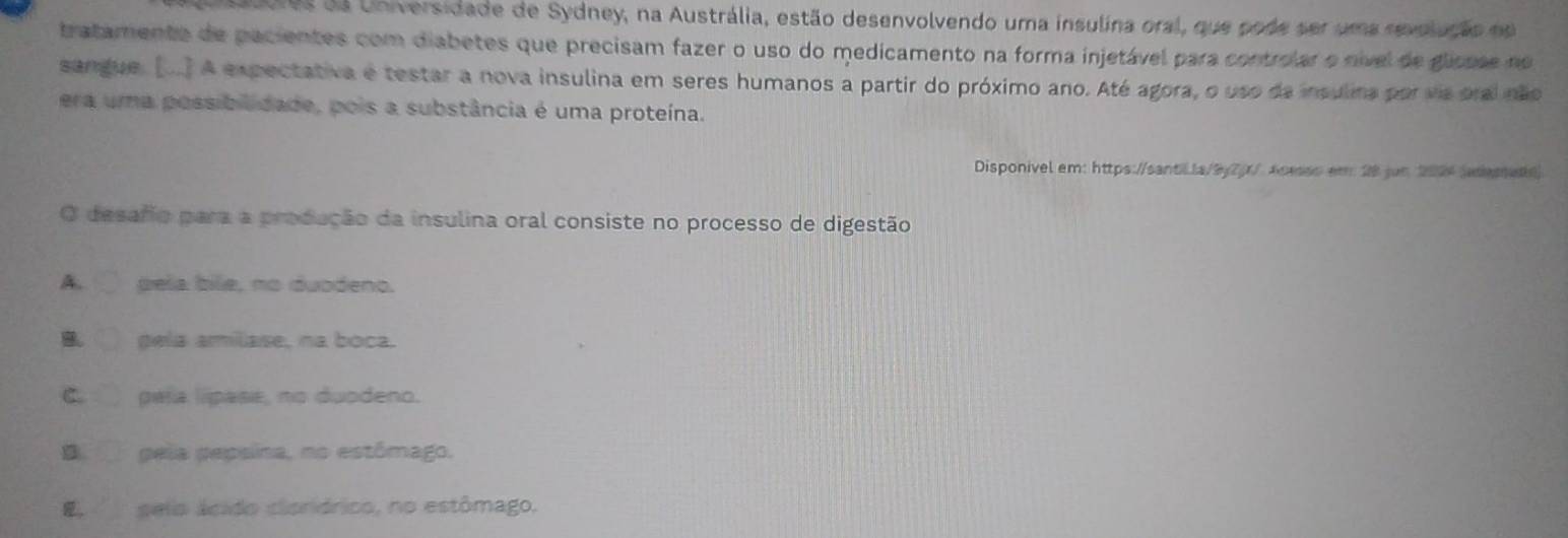 0ores da Universidade de Sydney, na Austrália, estão desenvolvendo uma insulina oral, que pode ser uma revolação no
tratamento de pacientes com diabetes que precisam fazer o uso do medicamento na forma injetável para controlar o nível de glissse no
sangue. [..] A expectativa e testar a nova insulina em seres humanos a partir do próximo ano. Até agora, o uso da insulina por va oral não
era uma possibilidade, pois a substância é uma proteína.
Disponivel em: https://santl1a/9y7(1/ Aceso em 28 jun 2024dese
O desafo para a produção da insulina oral consiste no processo de digestão
A. pela bile, no duodeno.
B gela amilase, na boca.
C. pala lipase, no duodeno.
B pela pepsina, no estômago.
E, selo ácido cloriórico, no estômago.