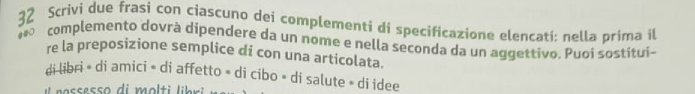 Scrivi due frasi con ciascuno dei complementi di specificazione elencati; nella prima il 
complemento dovrà dipendere da un nome e nella seconda da un aggettivo. Puoi sostitui- 
re la preposizione semplice di con una articolata. 
di libri • di amici » di affetto » di cibo • di salute » dí idee