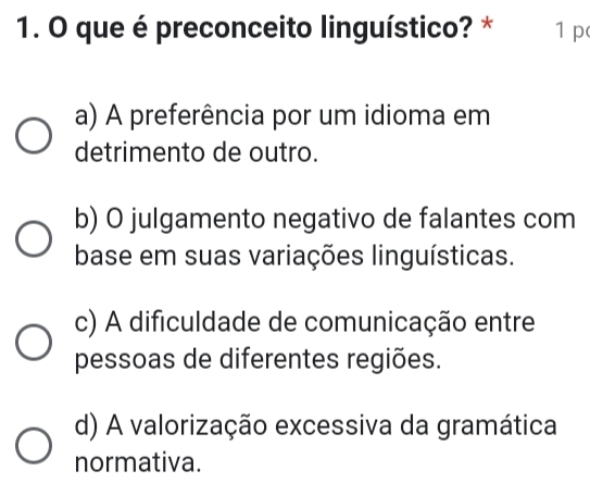 que é preconceito linguístico? * 1 p
a) A preferência por um idioma em
detrimento de outro.
b) O julgamento negativo de falantes com
base em suas variações linguísticas.
c) A dificuldade de comunicação entre
pessoas de diferentes regiões.
d) A valorização excessiva da gramática
normativa.