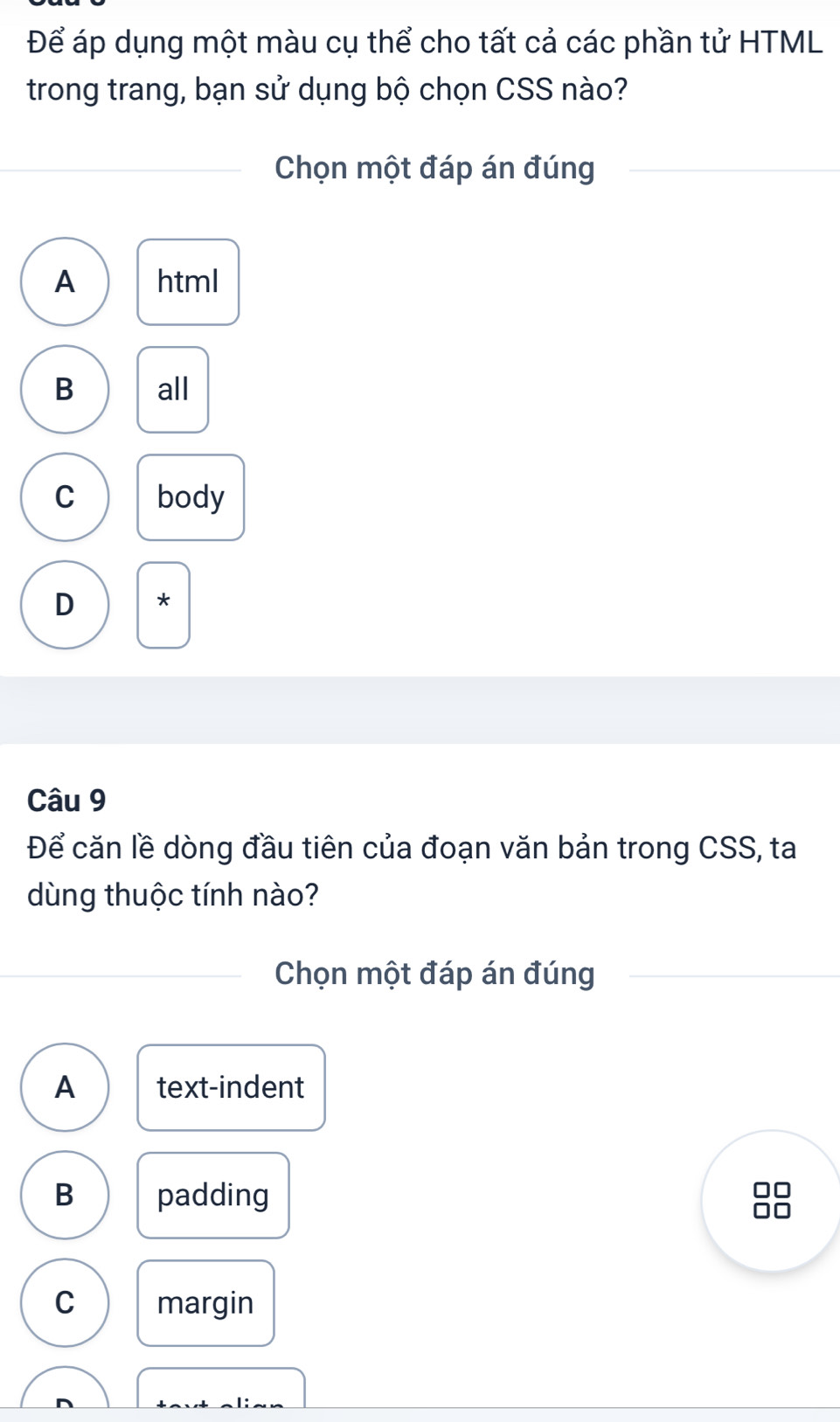 Để áp dụng một màu cụ thể cho tất cả các phần tử HTML
trong trang, bạn sử dụng bộ chọn CSS nào?
Chọn một đáp án đúng
A html
B all
C body
D *
Câu 9
Để căn lề dòng đầu tiên của đoạn văn bản trong CSS, ta
dùng thuộc tính nào?
Chọn một đáp án đúng
A text-indent
B padding
C margin
D