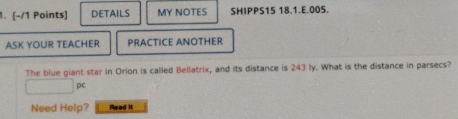 DETAILS MY NOTES SHIPPS15 18.1.E.005. 
ASK YOUR TEACHER PRACTICE ANOTHER 
The blue giant star in Orion is called Bellatrix, and its distance is 243 ly. What is the distance in parsecs?
□ pc
Need Help? Read it