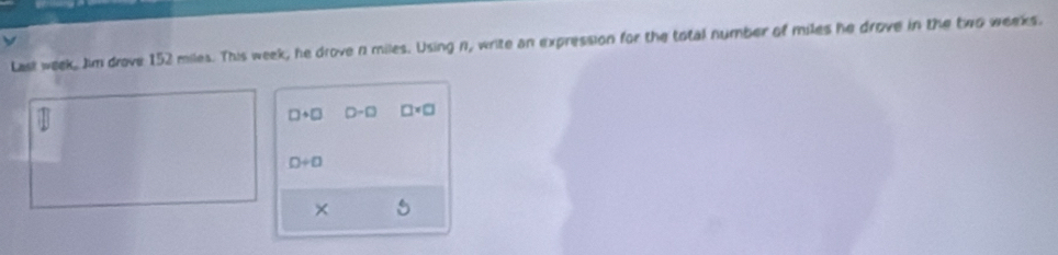 Last week, Jim drove 152 miles. This week, he drove n miles. Using n, write an expression for the total number of miles he drove in the two weeks.
□ +□ 0-□ □ * □
0/ 0
×