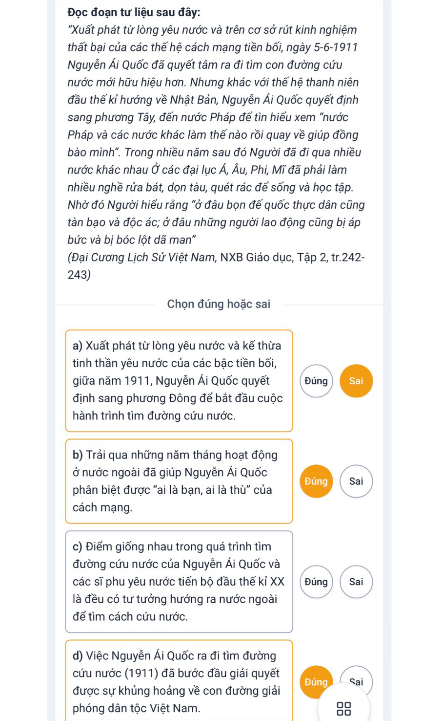 Đọc đoạn tư liệu sau đây:
"Xuất phát từ lòng yêu nước và trên cơ sở rút kinh nghiệm
thất bại của các thế hệ cách mạng tiền bối, ngày 5-6-1911
Nguyễn Ái Quốc đã quyết tâm ra đi tìm con đường cứu
mước mới hữu hiệu hơn. Nhưng khác với thế hệ thanh niên
đầu thế kỉ hướng về Nhật Bản, Nguyễn Ái Quốc quyết định
sang phương Tây, đến nước Pháp để tìn hiểu xem "nước
Pháp và các nước khác làm thế nào rồi quay về giúp đồng
bào mình". Trong nhiều năm sau đó Người đã đi qua nhiều
nước khác nhau Ở các đại lục Á, Âu, Phi, Mĩ đã phải làm
nhiều nghề rửa bát, dọn tàu, quét rác để sống và học tập.
Nhờ đó Người hiểu rằng "ở đâu bọn đế quốc thực dân cũng
tàn bạo và độc ác; ở đâu những người lao động cũng bị áp
bức và bị bóc lột dã man"
(Đại Cương Lịch Sử Việt Nam, NXB Giáo dục, Tập 2, tr.242-
243)
Chọn đúng hoặc sai
a) Xuất phát từ lòng yêu nước và kế thừa
tinh thần yêu nước của các bậc tiền bối,
giữa năm 1911, Nguyễn Ái Quốc quyết Đúng Sai
định sang phương Đông để bắt đầu cuộc
hành trình tìm đường cứu nước.
b) Trải qua những năm tháng hoạt động
ở nước ngoài đã giúp Nguyễn Ái Quốc Đúng Sai
phân biệt được "ai là bạn, ai là thù" của
cách mạng.
c) Điểm giống nhau trong quá trình tìm
đường cứu nước của Nguyễn Ái Quốc và
các sĩ phu yêu nước tiến bộ đầu thế kỉ XX Đúng Sai
là đều có tư tưởng hướng ra nước ngoài
để tìm cách cứu nước.
d) Việc Nguyễn Ái Quốc ra đi tìm đường
cứu nước (1911) đã bước đầu giải quyết Đúng Sai
được sự khủng hoảng về con đường giải
phóng dân tộc Việt Nam.
□□
□□