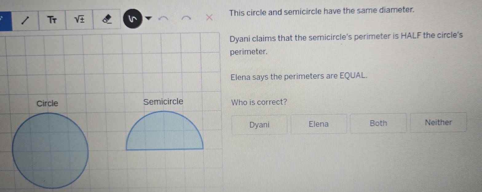 This circle and semicircle have the same diameter.
Tr
Dyani claims that the semicircle's perimeter is HALF the circle's
perimeter.
Elena says the perimeters are EQUAL.
Semicircle Who is correct?
Dyani Elena Both Neither