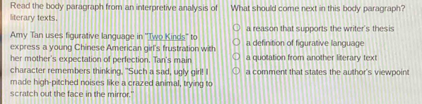 Read the body paragraph from an interpretive analysis of What should come next in this body paragraph?
literary texts.
Amy Tan uses figurative language in ''Two Kinds'' to a reason that supports the writer's thesis
express a young Chinese American girl's frustration with a definition of figurative language
her mother's expectation of perfection. Tan's main a quotation from another literary text
character remembers thinking, "Such a sad, ugly girl! I a comment that states the author's viewpoint
made high-pitched noises like a crazed animal, trying to
scratch out the face in the mirror."