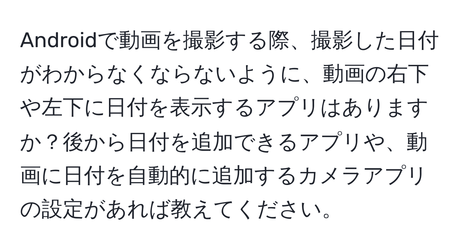 Androidで動画を撮影する際、撮影した日付がわからなくならないように、動画の右下や左下に日付を表示するアプリはありますか？後から日付を追加できるアプリや、動画に日付を自動的に追加するカメラアプリの設定があれば教えてください。