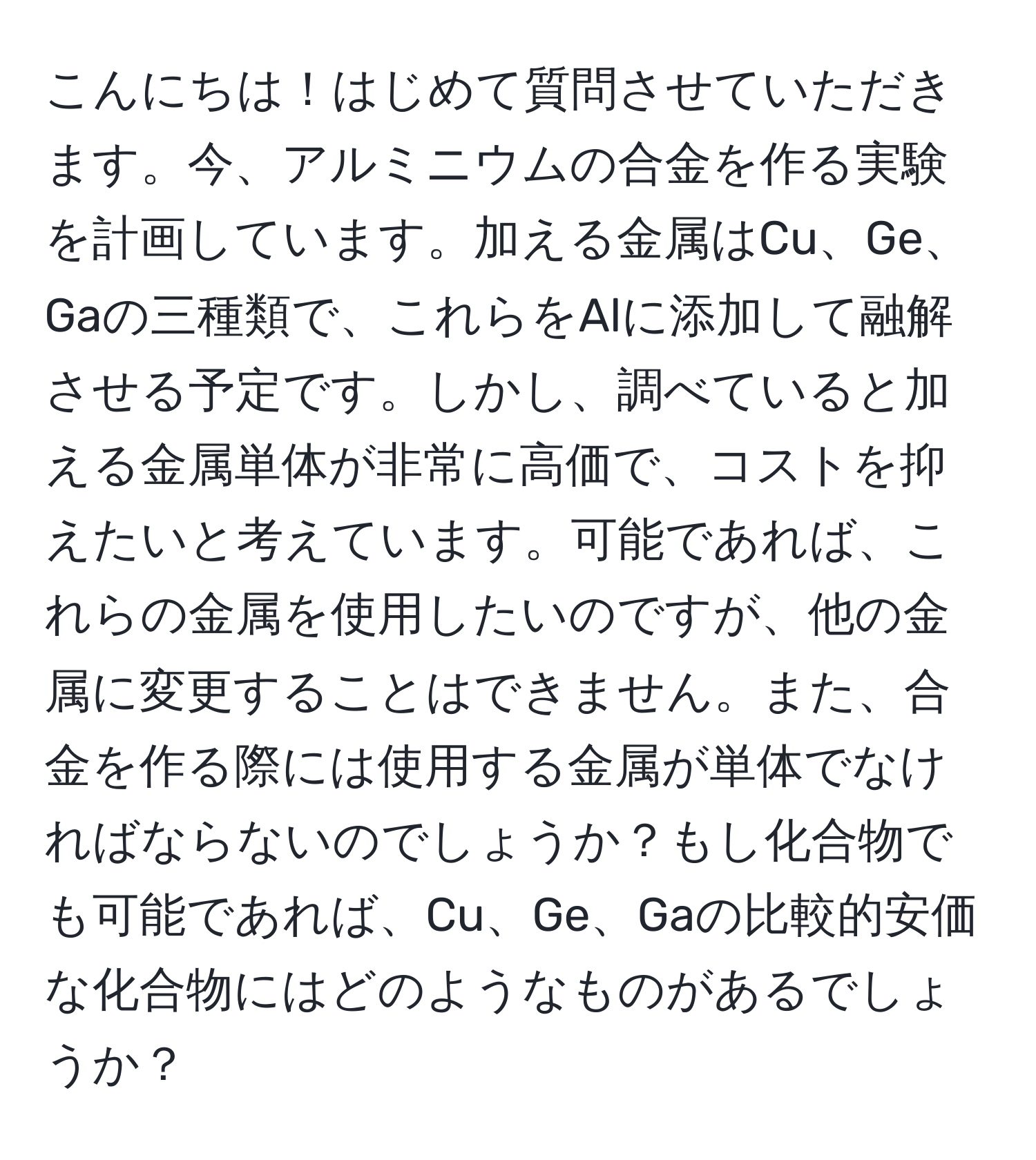 こんにちは！はじめて質問させていただきます。今、アルミニウムの合金を作る実験を計画しています。加える金属はCu、Ge、Gaの三種類で、これらをAlに添加して融解させる予定です。しかし、調べていると加える金属単体が非常に高価で、コストを抑えたいと考えています。可能であれば、これらの金属を使用したいのですが、他の金属に変更することはできません。また、合金を作る際には使用する金属が単体でなければならないのでしょうか？もし化合物でも可能であれば、Cu、Ge、Gaの比較的安価な化合物にはどのようなものがあるでしょうか？