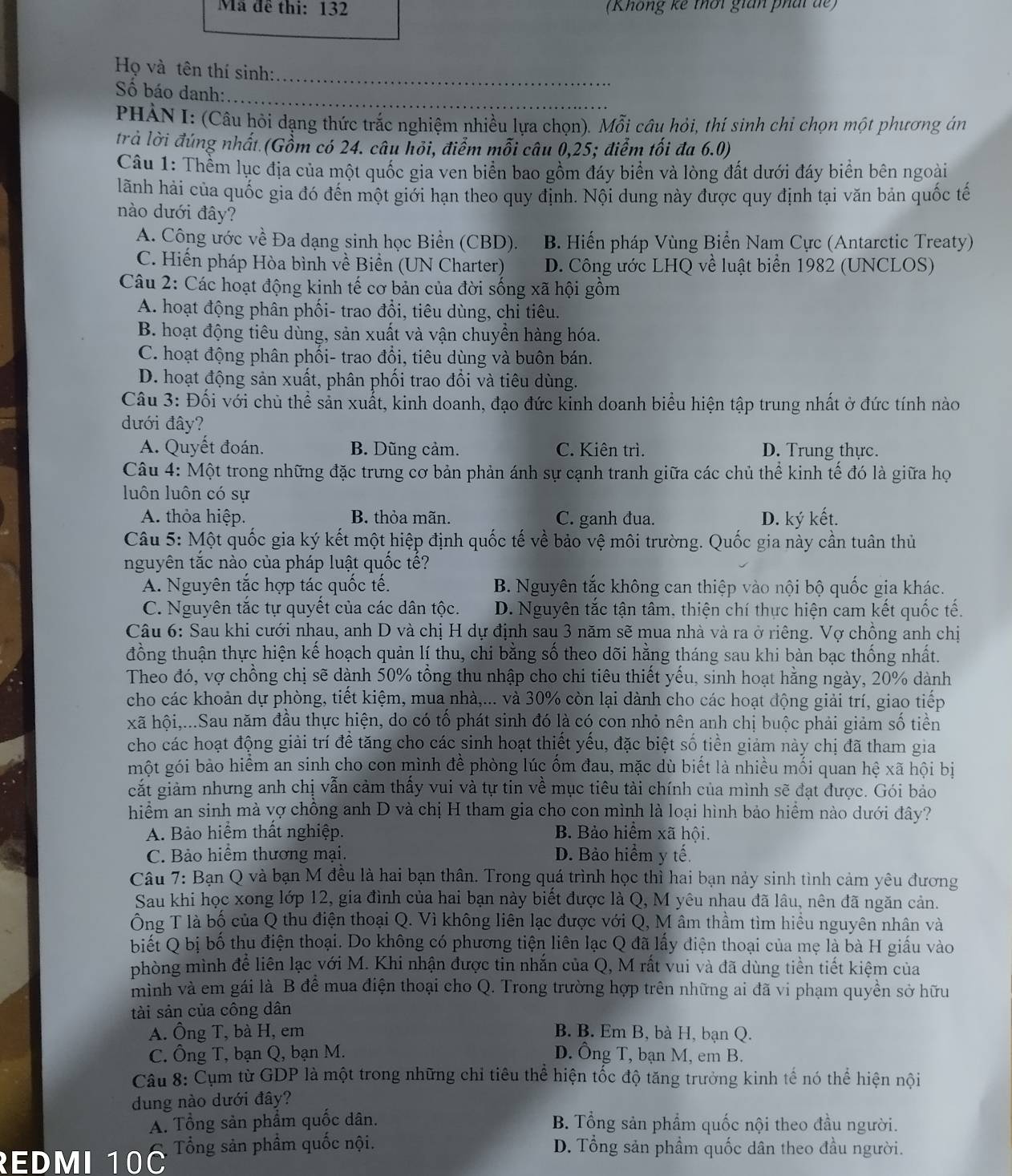 Mã đề thi: 132 (Không kê thời gián phát đế)
Họ và tên thí sinh:_
ố báo danh:_
PHÀN I: (Câu hỏi dạng thức trắc nghiệm nhiều lựa chọn). Mỗi câu hỏi, thí sinh chỉ chọn một phương án
trà lời đúng nhất (Gồm có 24. câu hỏi, điểm mỗi câu 0,25; điễm tối đa 6.0)
Câu 1: Thềm lục địa của một quốc gia ven biển bao gồm đáy biển và lòng đất dưới đáy biển bên ngoài
lãnh hải của quốc gia đó đến một giới hạn theo quy định. Nội dung này được quy định tại văn bản quốc tế
nào dưới đây?
A. Công ước về Đa dạng sinh học Biển (CBD). B. Hiến pháp Vùng Biển Nam Cực (Antarctic Treaty)
C. Hiến pháp Hòa bình về Biển (UN Charter) D. Công ước LHQ về luật biển 1982 (UNCLOS)
Câu 2: Các hoạt động kinh tế cơ bản của đời sống xã hội gồm
A. hoạt động phân phối- trao đổi, tiêu dùng, chi tiêu.
B. hoạt động tiêu dùng, sản xuất và vận chuyển hàng hóa.
C. hoạt động phân phối- trao đổi, tiêu dùng và buôn bán.
D. hoạt động sản xuất, phân phối trao đổi và tiêu dùng.
Câu 3: Đối với chủ thể sản xuất, kinh doanh, đạo đức kinh doanh biểu hiện tập trung nhất ở đức tính nào
đưới đây?
A. Quyết đoán. B. Dũng cảm. C. Kiên trì. D. Trung thực.
Câu 4: Một trong những đặc trưng cơ bản phản ánh sự cạnh tranh giữa các chủ thể kinh tế đó là giữa họ
luôn luôn có sự
A. thỏa hiệp. B. thỏa mãn. C. ganh đua. D. ký kết.
Câu 5: Một quốc gia ký kết một hiệp định quốc tế về bảo vệ môi trường. Quốc gia này cần tuân thủ
nguyên tắc nào của pháp luật quốc tế?
A. Nguyên tắc hợp tác quốc tế. B. Nguyên tắc không can thiệp vào nội bộ quốc gia khác.
C. Nguyên tắc tự quyết của các dân tộc. D. Nguyên tắc tận tâm, thiện chí thực hiện cam kết quốc tế.
Câu 6: Sau khi cưới nhau, anh D và chị H dự định sau 3 năm sẽ mua nhà và ra ở riêng. Vợ chồng anh chị
đồng thuận thực hiện kế hoạch quản lí thu, chi bằng số theo dõi hằng tháng sau khi bàn bạc thống nhất.
Theo đó, vợ chồng chị sẽ dành 50% tổng thu nhập cho chi tiêu thiết yếu, sinh hoạt hằng ngày, 20% dành
cho các khoản dự phòng, tiết kiệm, mua nhà,... và 30% còn lại dành cho các hoạt động giải trí, giao tiếp
xã hội,...Sau năm đầu thực hiện, do có tố phát sinh đó là có con nhỏ nên anh chị buộc phải giảm số tiền
cho các hoạt động giải trí để tăng cho các sinh hoạt thiết yếu, đặc biệt số tiền giảm này chị đã tham gia
một gói bảo hiểm an sinh cho con mình đề phòng lúc ốm đau, mặc dù biết là nhiều mối quan hệ xã hội bị
cắất giảm nhưng anh chị vẫn cảm thấy vui và tự tin về mục tiêu tài chính của mình sẽ đạt được. Gói bảo
hiểm an sinh mà vợ chồng anh D và chị H tham gia cho con mình là loại hình bảo hiểm nào dưới đây?
A. Bảo hiểm thất nghiệp. B. Bảo hiểm xã hội.
C. Bảo hiểm thương mại. D. Bảo hiểm y tế.
Câu 7: Bạn Q và bạn M đều là hai bạn thân. Trong quá trình học thì hai bạn nảy sinh tình cảm yêu đương
Sau khi học xong lớp 12, gia đình của hai bạn này biết được là Q, M yêu nhau đã lâu, nên đã ngăn cản.
Ông T là bố của Q thu điện thoại Q. Vì không liên lạc được với Q, M âm thầm tìm hiểu nguyên nhân và
biết Q bị bố thu điện thoại. Do không có phương tiện liên lạc Q đã lấy điện thoại của mẹ là bà H giấu vào
phòng mình để liên lạc với M. Khi nhận được tin nhắn của Q, M rất vui và đã dùng tiền tiết kiệm của
mình và em gái là B để mua điện thoại cho Q. Trong trường hợp trên những ai đã vi phạm quyền sở hữu
tài sản của công dân
A. Ông T, bà H, em B. B. Em B, bà H, bạn Q.
C. Ông T, bạn Q, bạn M. D. Ông T, bạn M, em B.
Câu 8: Cụm từ GDP là một trong những chỉ tiêu thể hiện tốc độ tăng trưởng kinh tế nó thể hiện nội
dung nào dưới đây?
A. Tổng sản phẩm quốc dân. B. Tổng sản phẩm quốc nội theo đầu người.
REDMI 10C Tổng sản phẩm quốc nội. D. Tổng sản phẩm quốc dân theo đầu người.