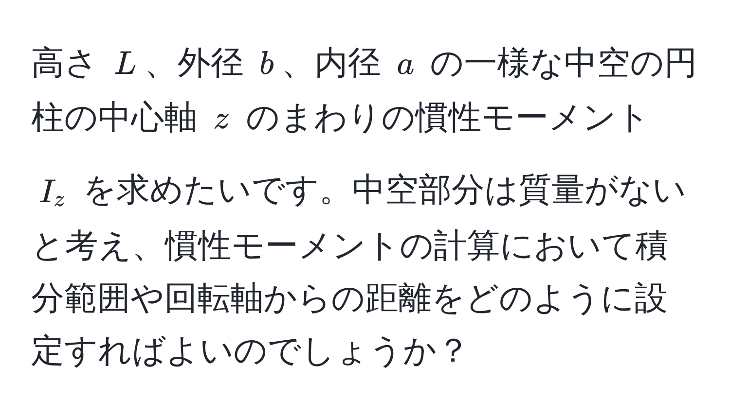 高さ $L$、外径 $b$、内径 $a$ の一様な中空の円柱の中心軸 $z$ のまわりの慣性モーメント $I_z$ を求めたいです。中空部分は質量がないと考え、慣性モーメントの計算において積分範囲や回転軸からの距離をどのように設定すればよいのでしょうか？