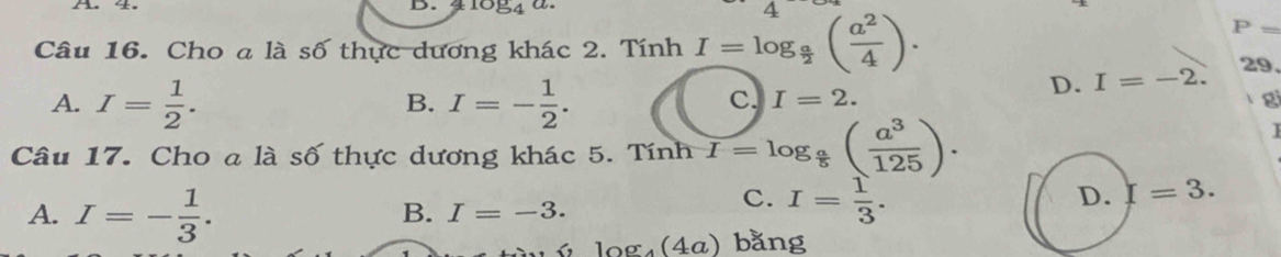 1084
Câu 16. Cho a là số thực dương khác 2. Tính I=log _ a/2 ( a^2/4 ).
P=
29.
A. I= 1/2 . I=- 1/2 .
D. I=-2. 
B.
C. I=2. gi
Câu 17. Cho a là số thực dương khác 5. Tính I=log _ a/5 ( a^3/125 ). 
I
A. I=- 1/3 .
D. I=3.
B. I=-3.
C. I= 1/3 .
log _4(4a) bằng