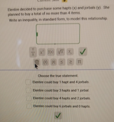 Elentire decided to purchase some hapts (x) and jorbals (y). She
planned to buy a total of no more than 4 iters.
Write an inequality, in standard form, to model this relationship.
 Y/X  x^2 f(x) sqrt[n](x) X_n
(X [X| S ≥ π
Choose the true statement.
Elentire could buy 1 hapt and 4 jorbals.
Elentire could buy 3 hapts and 1 jorbal.
Elentire could buy 4 hapts and 2 jorbals.
Elentire could buy 6 jorbals and 0 hapts.