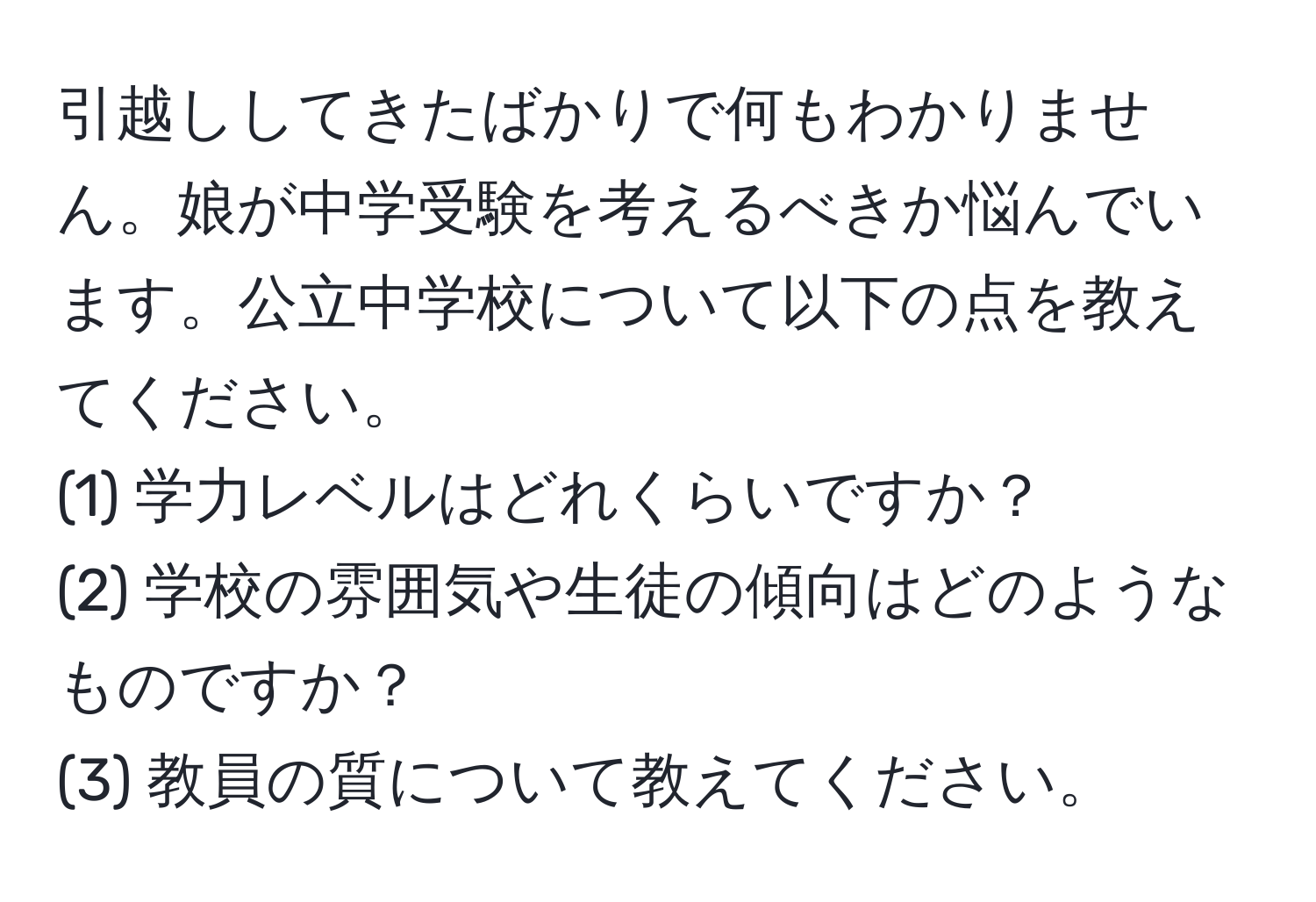 引越ししてきたばかりで何もわかりません。娘が中学受験を考えるべきか悩んでいます。公立中学校について以下の点を教えてください。  
(1) 学力レベルはどれくらいですか？  
(2) 学校の雰囲気や生徒の傾向はどのようなものですか？  
(3) 教員の質について教えてください。