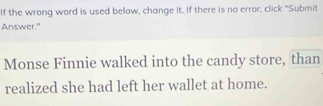 If the wrong word is used below, change it. If there is no error, click "Submit 
Answer." 
Monse Finnie walked into the candy store, than 
realized she had left her wallet at home.