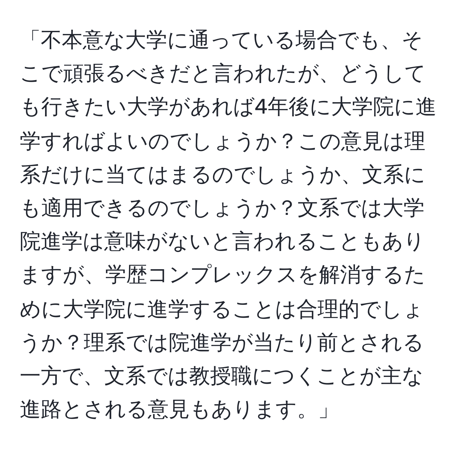 「不本意な大学に通っている場合でも、そこで頑張るべきだと言われたが、どうしても行きたい大学があれば4年後に大学院に進学すればよいのでしょうか？この意見は理系だけに当てはまるのでしょうか、文系にも適用できるのでしょうか？文系では大学院進学は意味がないと言われることもありますが、学歴コンプレックスを解消するために大学院に進学することは合理的でしょうか？理系では院進学が当たり前とされる一方で、文系では教授職につくことが主な進路とされる意見もあります。」