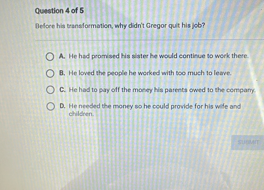 Before his transformation, why didn't Gregor quit his job?
A. He had promised his sister he would continue to work there.
B. He loved the people he worked with too much to leave.
C. He had to pay off the money his parents owed to the company.
D. He needed the money so he could provide for his wife and
children.
SUBMIT