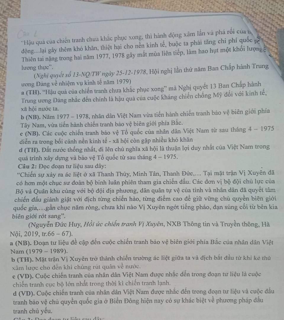 Hậu quả của chiến tranh chưa khắc phục xong, thì hành động xâm lấn và phá rối của 
động...lại gây thêm khó khăn, thiệt hại cho nền kinh tế, buộc ta phải tăng chi phí quốc p
Thiên tai nặng trong hai năm 1977, 1978 gây mất mùa liên tiếp, làm hao hụt một khối lượng 8
lương thực”.
(Nghị quyết số 13-NQ/TW ngày 25-12-1978, Hội nghị lần thứ năm Ban Chấp hành Trung
ương Đảng về nhiệm vụ kinh tế năm 1979)
a (TH). “Hậu quả của chiến tranh chưa khắc phục xong” mà Nghị quyết 13 Ban Chấp hành
Trung ương Đảng nhắc đến chính là hậu quả của cuộc kháng chiến chống Mỹ đối với kinh tế,
xã hội nước ta.
b (NB). Năm 1977 - 1978, nhân dân Việt Nam vừa tiến hành chiến tranh bảo vệ biên giới phía
Tây Nam, vừa tiến hành chiến tranh bảo vệ biên giới phía Bắc.
c (NB). Các cuộc chiến tranh bảo vệ Tổ quốc của nhân dân Việt Nam từ sau tháng 4 - 1975
diễn ra trong bối cảnh nền kinh tế - xã hội còn gặp nhiều khó khăn
d (TH). Đất nước thống nhất, đi lên chủ nghĩa xã hội là thuận lợi duy nhất của Việt Nam trong
quá trình xây dựng và bảo vệ Tổ quốc từ sau tháng 4 - 1975.
Câu 2: Đọc đoạn tư liệu sau đây:
“Chiến sự xảy ra ác liệt ở xã Thanh Thủy, Minh Tân, Thanh Đức,... Tại mặt trận Vị Xuyên đã
có hơn một chục sư đoàn bộ binh luân phiên tham gia chiến đấu. Các đơn vị bộ đội chủ lực của
Bộ và Quân khu cùng với bộ đội địa phương, dân quân tự vệ của tinh và nhân dân đã quyết tâm
chiến đấu giành giật với địch từng chiến hào, từng điểm cao để giữ vững chủ quyền biên giới
quốc gia,..gần chục năm ròng, chưa khi nào Vị Xuyên ngớt tiếng pháo, đạn súng cối từ bên kia
biên giới rót sang”.
(Nguyễn Đức Huy, Hồi ức chiến tranh Vị Xuyên, NXB Thông tin và Truyền thông, Hà
Nội, 2019, tr.66 - 67).
a (NB). Đoạn tư liệu đề cập đến cuộc chiến tranh bảo vệ biên giới phía Bắc của nhân dân Việt
Nam (1979 - 1989).
b (TH). Mặt trận Vị Xuyên trở thành chiến trường ác liệt giữa ta và địch bắt đầu từ khi kẻ thủù
xâm lược cho đến khi chúng rút quân về nước.
c (VD). Cuộc chiến tranh của nhân dân Việt Nam được nhắc đến trong đoạn tư liệu là cuộc
chiến tranh cục bộ lớn nhất trong thời kì chiến tranh lạnh.
d (VD). Cuộc chiến tranh của nhân dân Việt Nam được nhắc đến trong đoạn tư liệu và cuộc đấu
tranh bảo vệ chủ quyền quốc gia ở Biển Đông hiện nay có sự khác biệt về phương pháp đầu
tranh chủ yếu.
