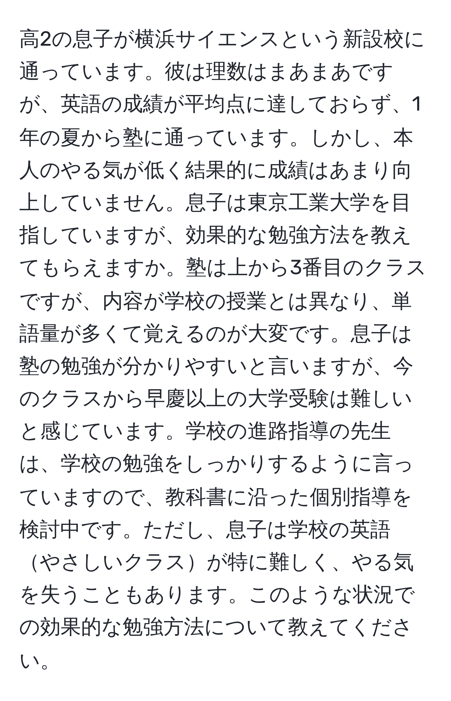 高2の息子が横浜サイエンスという新設校に通っています。彼は理数はまあまあですが、英語の成績が平均点に達しておらず、1年の夏から塾に通っています。しかし、本人のやる気が低く結果的に成績はあまり向上していません。息子は東京工業大学を目指していますが、効果的な勉強方法を教えてもらえますか。塾は上から3番目のクラスですが、内容が学校の授業とは異なり、単語量が多くて覚えるのが大変です。息子は塾の勉強が分かりやすいと言いますが、今のクラスから早慶以上の大学受験は難しいと感じています。学校の進路指導の先生は、学校の勉強をしっかりするように言っていますので、教科書に沿った個別指導を検討中です。ただし、息子は学校の英語やさしいクラスが特に難しく、やる気を失うこともあります。このような状況での効果的な勉強方法について教えてください。