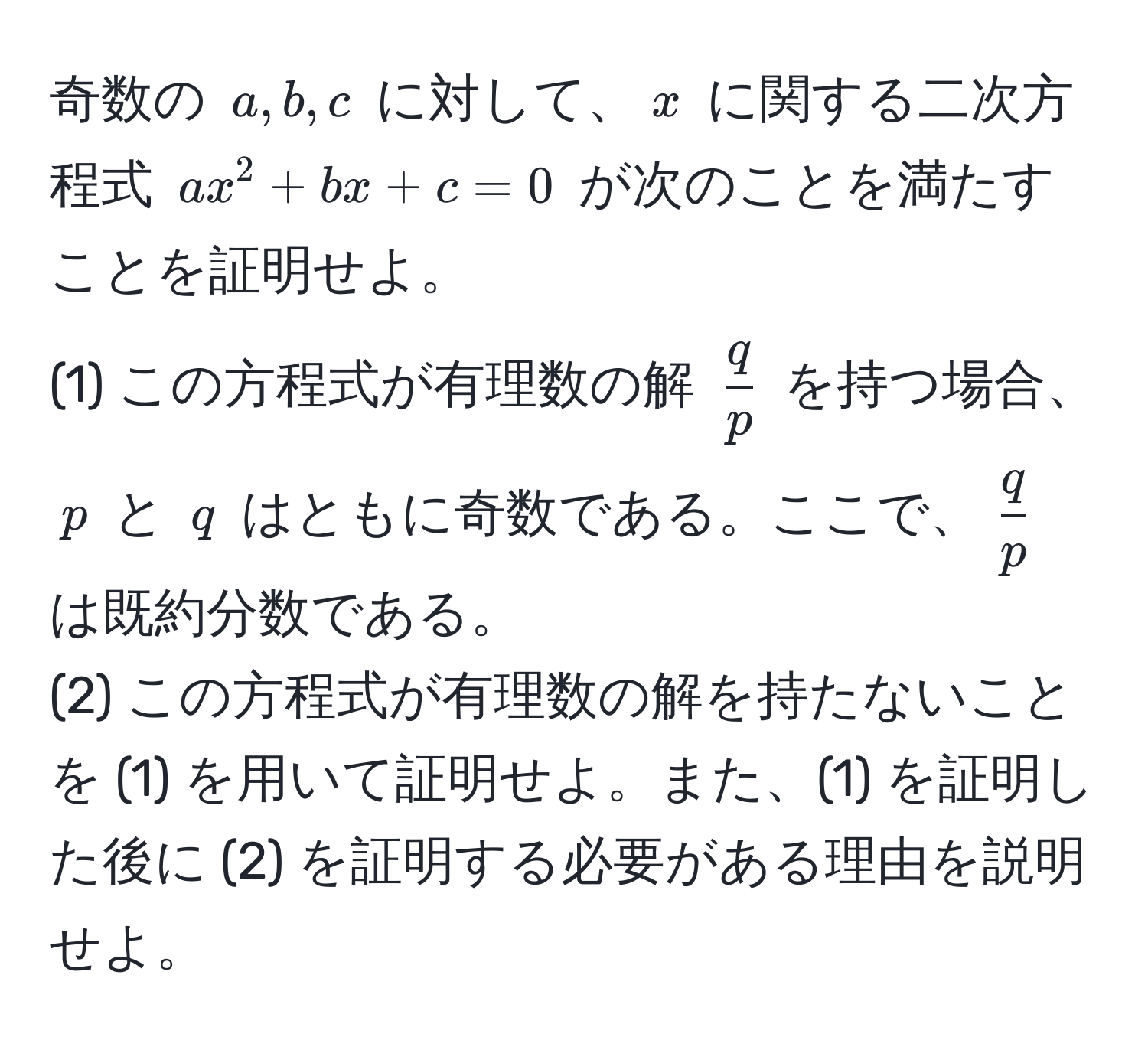 奇数の $a, b, c$ に対して、$x$ に関する二次方程式 $ax^(2 + bx + c = 0$ が次のことを満たすことを証明せよ。  
(1) この方程式が有理数の解 $fracq)p$ を持つ場合、$p$ と $q$ はともに奇数である。ここで、$ q/p $ は既約分数である。  
(2) この方程式が有理数の解を持たないことを (1) を用いて証明せよ。また、(1) を証明した後に (2) を証明する必要がある理由を説明せよ。