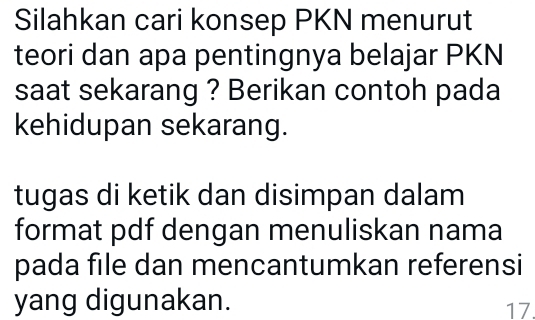 Silahkan cari konsep PKN menurut 
teori dan apa pentingnya belajar PKN 
saat sekarang ? Berikan contoh pada 
kehidupan sekarang. 
tugas di ketik dan disimpan dalam 
format pdf dengan menuliskan nama 
pada file dan mencantumkan referensi 
yang digunakan. 17.