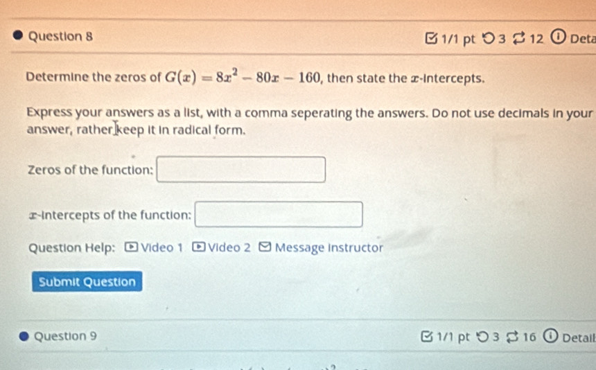 O3 r 12 ① Deta 
Determine the zeros of G(x)=8x^2-80x-160 , then state the x-Intercepts. 
Express your answers as a list, with a comma seperating the answers. Do not use decimals in your 
answer, rather keep it in radical form. 
Zeros of the function: □ 
x-Intercepts of the function: □ 
Question Help: * Video 1 D * Video 2 -Message Instructor 
Submit Question 
Question 9 B 1/1 pt つ3 $ 16 ① Detail