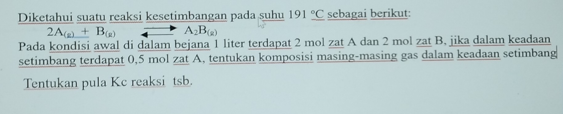 Diketahui suatu reaksi kesetimbangan pada suhu 191_ ^circ _ C sebagai berikut:
2A_(g)+B_(g)to A_2B_(g)
Pada kondisi awal di dalam bejana 1 liter terdapat 2 mol zat A dan 2 mol zat B. jika dalam keadaan 
setimbang terdapat 0,5 mol zat A, tentukan komposisi masing-masing gas dalam keadaan setimbang 
Tentukan pula Kc reaksi tsb.