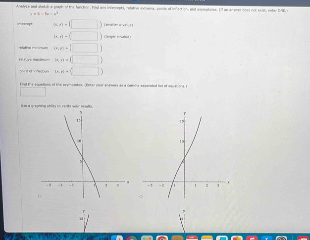 Analyze and sketch a graph of the function. Find any intercepts, relative extrema, points of inflection, and asymptotes. (If an answer does not exist, enter DNE.)
y=6-5x-x^3
intercept (x,y)=(□ ) (smaller x -value)
(x,y)=(□ ) (larger x -value) 
relative minimum (x,y)=(□ )
relative maximum (x,y)=(□ )
point of inflection (x,y)=(□ )
Find the equations of the asymptotes. (Enter your answers as a comma-separated list of equations.) 
□ 
Use a graphing utility to verify your results 

。
y

N