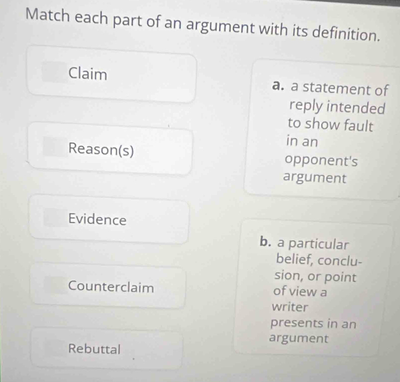 Match each part of an argument with its definition.
Claim a. a statement of
reply intended
to show fault
in an
Reason(s) opponent's
argument
Evidence
b. a particular
belief, conclu-
sion, or point
Counterclaim of view a
writer
presents in an
argument
Rebuttal