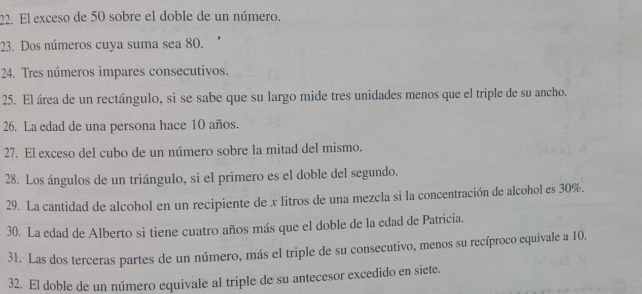 El exceso de 50 sobre el doble de un número. 
23. Dos números cuya suma sea 80. 
24. Tres números impares consecutivos. 
25. El área de un rectángulo, si se sabe que su largo mide tres unidades menos que el triple de su ancho. 
26. La edad de una persona hace 10 años. 
27. El exceso del cubo de un número sobre la mitad del mismo. 
28. Los ángulos de un triángulo, si el primero es el doble del segundo. 
29. La cantidad de alcohol en un recipiente de x litros de una mezcla si la concentración de alcohol es 30%. 
30. La edad de Alberto si tiene cuatro años más que el doble de la edad de Patricia. 
31. Las dos terceras partes de un número, más el triple de su consecutivo, menos su recíproco equivale a 10. 
32. El doble de un número equivale al triple de su antecesor excedido en siete.