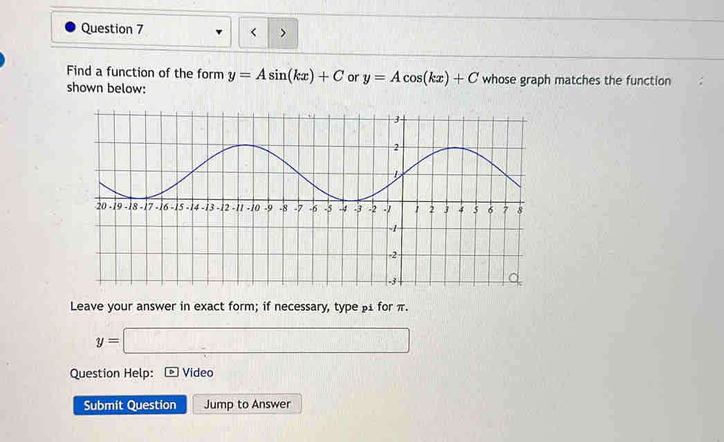 < > 
Find a function of the form y=Asin (kx)+C or y=Acos (kx)+C whose graph matches the function 
shown below: 
Leave your answer in exact form; if necessary, type β for π.
y=□
Question Help: Video 
Submít Question Jump to Answer