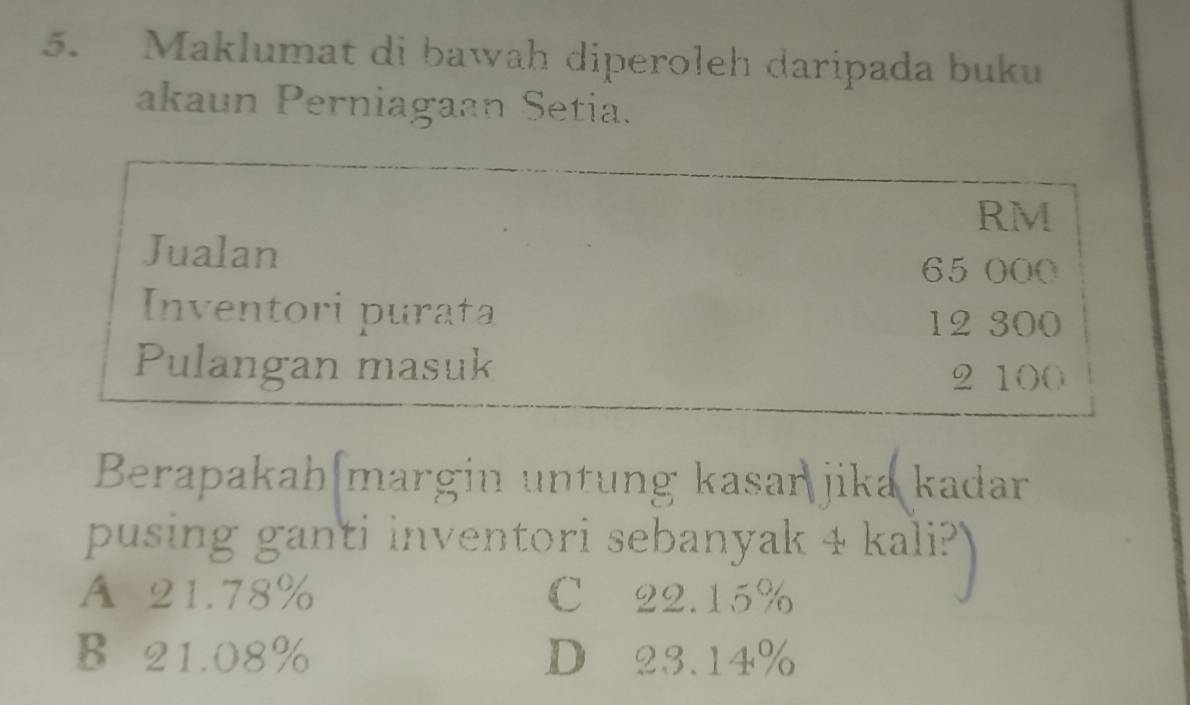 Maklumat di bawah diperoleh daripada buku
akaun Perniagaan Setia.
RM
Jualan 65 000
Inventori purata
12 300
Pulangan masuk
2 100
Berapakah margin untung kasań jika kadar
pusing ganti inventori sebanyak 4 kali?
A 21.78% C 22.15%
B 21.08% D 23.14%