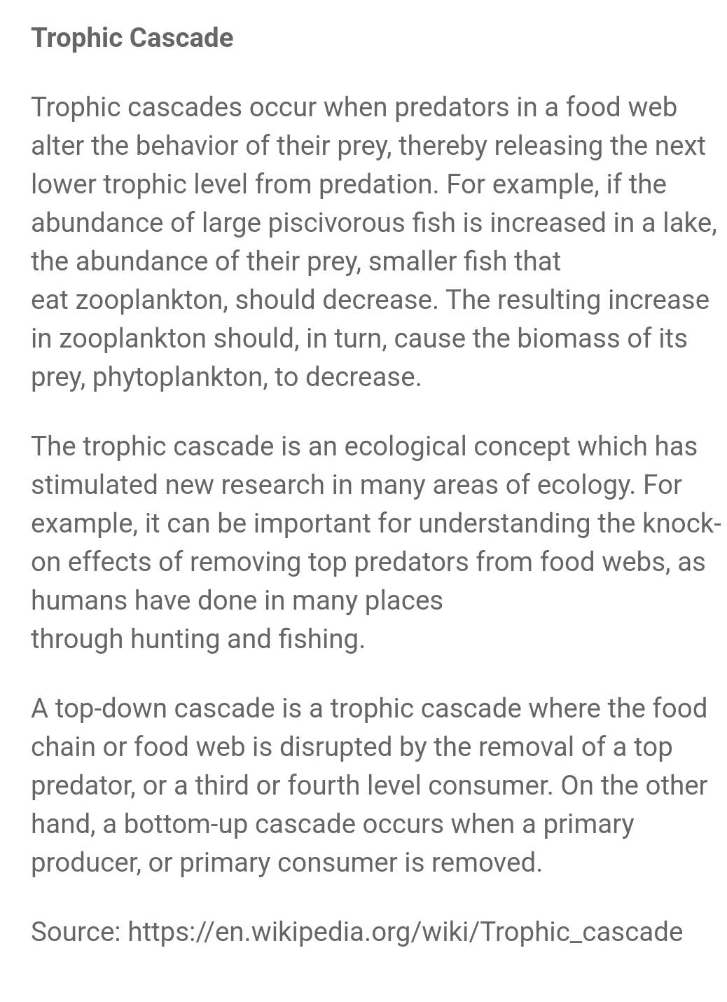 Trophic Cascade 
Trophic cascades occur when predators in a food web 
alter the behavior of their prey, thereby releasing the next 
lower trophic level from predation. For example, if the 
abundance of large piscivorous fish is increased in a lake, 
the abundance of their prey, smaller fish that 
eat zooplankton, should decrease. The resulting increase 
in zooplankton should, in turn, cause the biomass of its 
prey, phytoplankton, to decrease. 
The trophic cascade is an ecological concept which has 
stimulated new research in many areas of ecology. For 
example, it can be important for understanding the knock- 
on effects of removing top predators from food webs, as 
humans have done in many places 
through hunting and fishing. 
A top-down cascade is a trophic cascade where the food 
chain or food web is disrupted by the removal of a top 
predator, or a third or fourth level consumer. On the other 
hand, a bottom-up cascade occurs when a primary 
producer, or primary consumer is removed. 
Source: https://en.wikipedia.org/wiki/Trophic_cascade