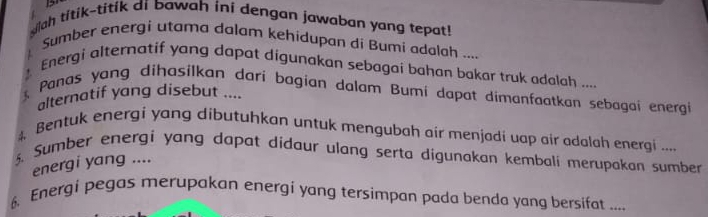 sah titik-titik di bawah ini dengan jawaban yang tepat! 
Sumber energi utama dalam kehidupan di Bumi adalah .... 
Energi alternatif yang dapat digunakan sebagai bahan bakar truk adalah .... 
Panas yang dihasilkan dari bagian dalam Bumi dapat dimanfaatkan sebagai energi 
alternatif yang disebut .... 
4, Bentuk energi yang dibutuhkan untuk mengubah air menjadi uap air adalah energi ... 
5. Sumber energi yang dapat didaur ulang serta digunakan kembali merupakan sumber 
energi yang .... 
6. Energi pegas merupakan energi yang tersimpan pada benda yang bersifat ....